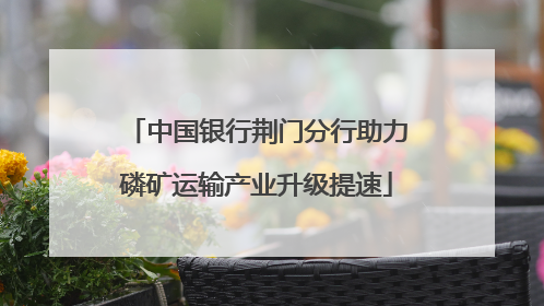 中国银行荆门分行助力磷矿运输产业升级提速