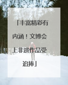 丰富精彩有内涵！文博会上非遗作品受追捧