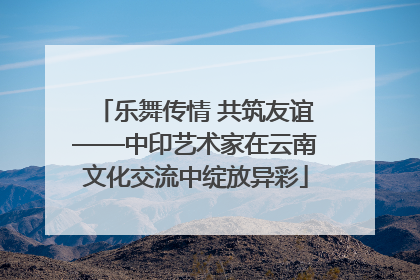 乐舞传情 共筑友谊——中印艺术家在云南文化交流中绽放异彩