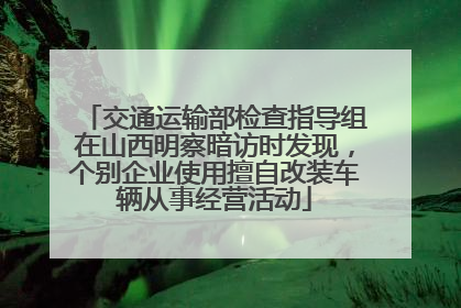 交通运输部检查指导组在山西明察暗访时发现，个别企业使用擅自改装车辆从事经营活动
