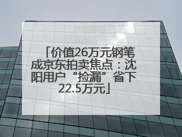 价值26万元钢笔成京东拍卖焦点：沈阳用户“捡漏”省下22.5万元