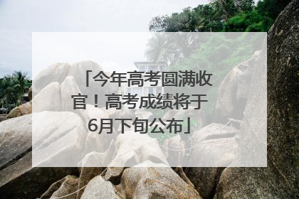 今年高考圆满收官！高考成绩将于6月下旬公布