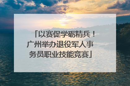 以赛促学砺精兵！广州举办退役军人事务员职业技能竞赛