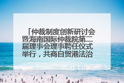 仲裁制度创新研讨会暨海南国际仲裁院第二届理事会理事聘任仪式举行，共商自贸港法治建设新路径