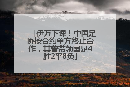 伊万下课！中国足协按合约单方终止合作，其曾带领国足4胜2平8负