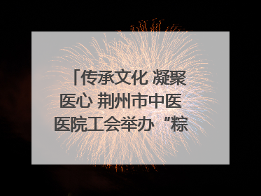 传承文化 凝聚医心 荆州市中医医院工会举办“粽香传情·诗韵端午”系列活动