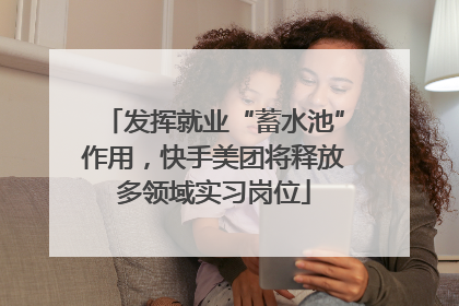 发挥就业“蓄水池”作用，快手美团将释放多领域实习岗位