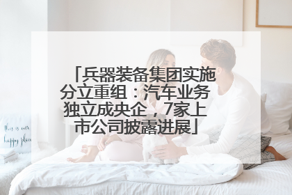 兵器装备集团实施分立重组：汽车业务独立成央企，7家上市公司披露进展