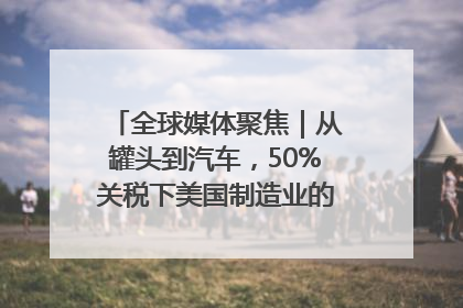 全球媒体聚焦｜从罐头到汽车，50%关税下美国制造业的“生死劫”