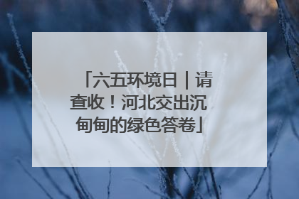 六五环境日｜请查收！河北交出沉甸甸的绿色答卷