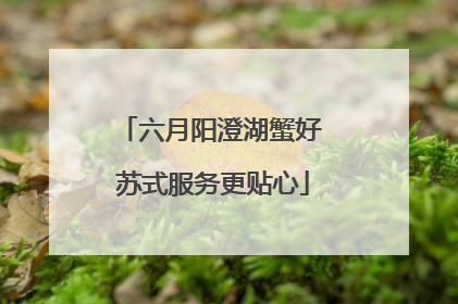 六月阳澄湖蟹好 苏式服务更贴心