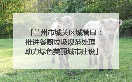 兰州市城关区城管局：推进餐厨垃圾规范处理 助力绿色美丽城市建设