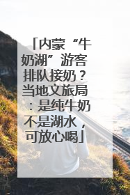 内蒙“牛奶湖”游客排队接奶？当地文旅局：是纯牛奶不是湖水，可放心喝