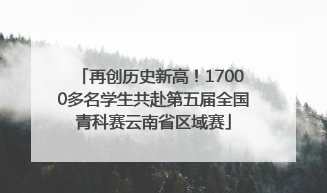 再创历史新高！17000多名学生共赴第五届全国青科赛云南省区域赛