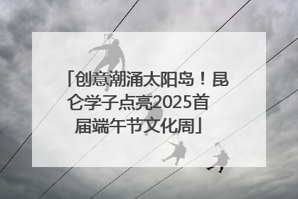 创意潮涌太阳岛！昆仑学子点亮2025首届端午节文化周