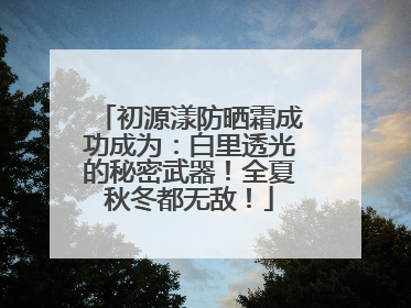 初源漾防晒霜成功成为：白里透光的秘密武器！全夏秋冬都无敌！