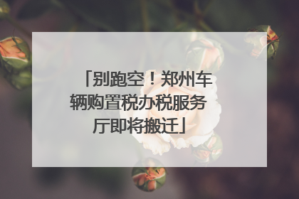 别跑空！郑州车辆购置税办税服务厅即将搬迁