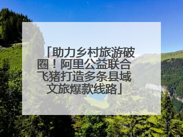 助力乡村旅游破圈！阿里公益联合飞猪打造多条县域文旅爆款线路
