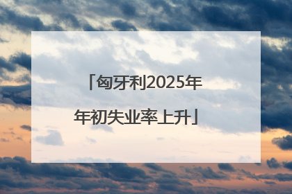 匈牙利2025年年初失业率上升
