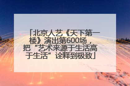 北京人艺《天下第一楼》演出第600场，把“艺术来源于生活高于生活”诠释到极致