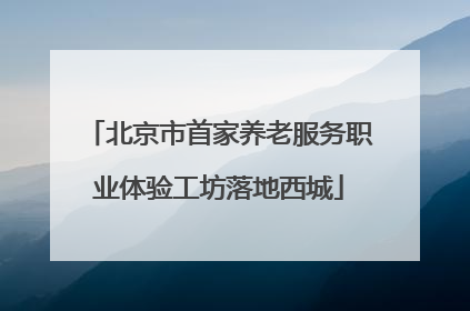 北京市首家养老服务职业体验工坊落地西城