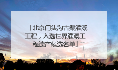 北京门头沟古渠灌溉工程，入选世界灌溉工程遗产候选名单