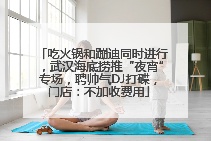 吃火锅和蹦迪同时进行，武汉海底捞推“夜宵”专场，聘帅气DJ打碟，门店：不加收费用