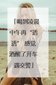 喝到凌晨中午再“透透” 感觉酒醒了开车遇交警
