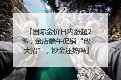 国际金价日内涨超2%，金店端午促销“放大招”，炒金还热吗