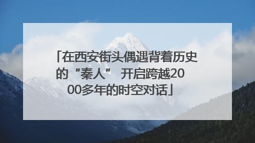 在西安街头偶遇背着历史的“秦人” 开启跨越2000多年的时空对话