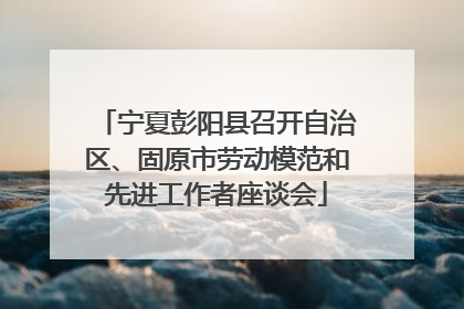 宁夏彭阳县召开自治区、固原市劳动模范和先进工作者座谈会