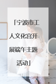 宁波市工人文化宫开展端午主题活动