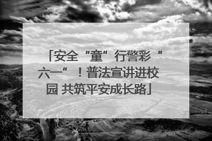 安全“童”行警彩“六一”！普法宣讲进校园 共筑平安成长路