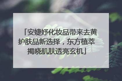 安婕妤化妆品带来去黄护肤品新选择，东方植萃揭晓肌肤透亮玄机