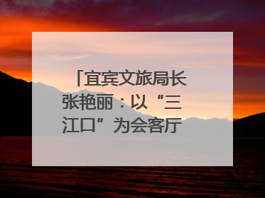 宜宾文旅局长张艳丽：以“三江口”为会客厅，打造近悦远来的国际旅游城市｜文旅局长说