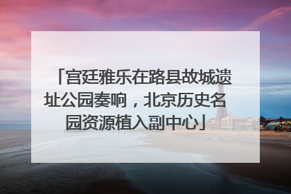 宫廷雅乐在路县故城遗址公园奏响，北京历史名园资源植入副中心
