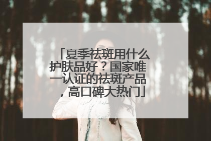夏季祛斑用什么护肤品好？国家唯一认证的祛斑产品，高口碑大热门