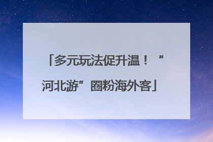多元玩法促升温！“河北游”圈粉海外客