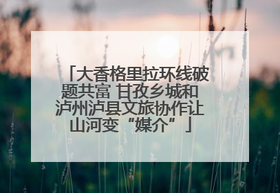 大香格里拉环线破题共富 甘孜乡城和泸州泸县文旅协作让山河变“媒介”