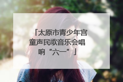 太原市青少年宫童声民歌音乐会唱响“六一”