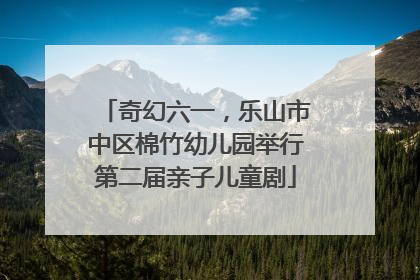 奇幻六一，乐山市中区棉竹幼儿园举行第二届亲子儿童剧