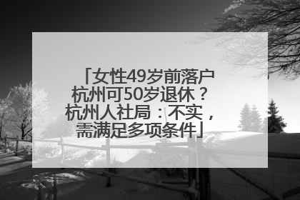 女性49岁前落户杭州可50岁退休？杭州人社局：不实，需满足多项条件