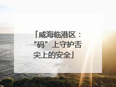 威海临港区：“码”上守护舌尖上的安全