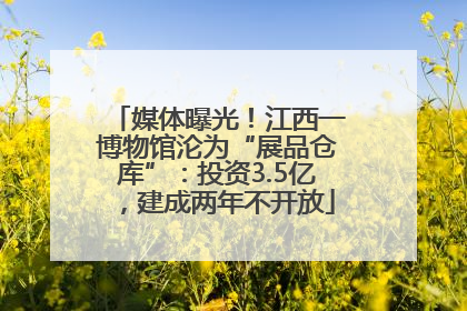 媒体曝光！江西一博物馆沦为“展品仓库”：投资3.5亿，建成两年不开放