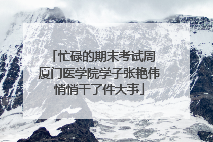 忙碌的期末考试周 厦门医学院学子张艳伟悄悄干了件大事