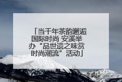 当千年茶韵邂逅国际时尚 安溪举办“品世遗之味赏时尚潮流”活动