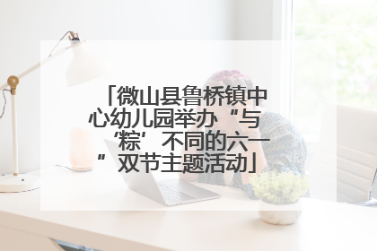 微山县鲁桥镇中心幼儿园举办“与‘粽’不同的六一”双节主题活动