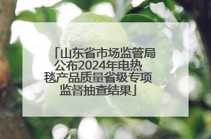 山东省市场监管局公布2024年电热毯产品质量省级专项监督抽查结果