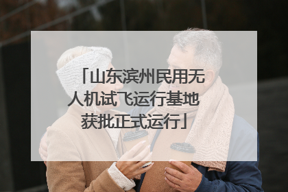 山东滨州民用无人机试飞运行基地获批正式运行