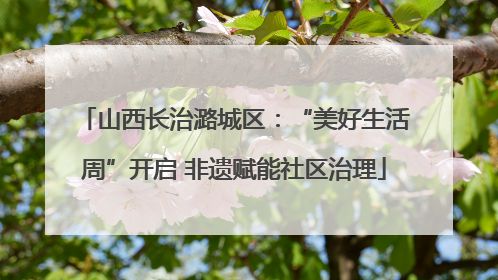 山西长治潞城区：“美好生活周”开启 非遗赋能社区治理